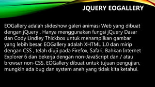 JQUERY EOGALLERY
EOGallery adalah slideshow galeri animasi Web yang dibuat
dengan jQuery . Hanya menggunakan fungsi jQuery Dasar
dan Cody Lindley Thickbox untuk menampilkan gambar
yang lebih besar. EOGallery adalah XHTML 1.0 dan mirip
dengan CSS , telah diuji pada Firefox, Safari, Bahkan Internet
Explorer 6 dan bekerja dengan non-JavaScript dan / atau
browser non-CSS. EOGallery dibuat untuk tujuan pengujian,
mungkin ada bug dan system aneh yang tidak kita ketahui.

 