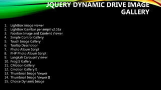 JQUERY DYNAMIC DRIVE IMAGE
GALLERY
1.
2.
3.
4.
5.
6.
7.
8.
9.
10.
11.
12.
13.
14.
15.

Lightbox image viewer
Lightbox Gambar penampil v2.03a
Facebox Image and Content Viewer
Simple Control Gallery
Touch Image Gallery
Tooltip Description
Photo Album Script
PHP Photo Album Script
Langkah Carousel Viewer
FrogJS Gallery
CMotion Gallery
Cmotion Gallery II
Thumbnail Image Viewer
Thumbnail Image Viewer II
Choice Dynamic Image

 