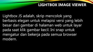 LIGHTBOX IMAGE VIEWER
Lightbox JS adalah, skrip mencolok yang
berbasis elegan untuk melapisi versi yang lebih
besar dari gambar di halaman web untuk layar
pada saat klik gambar kecil. Ini snap untuk
mengatur dan bekerja pada semua browser
modern.

 