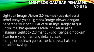 LIGHTBOX GAMBAR PENAMPIL
V2.03A
Lightbox Image Viewer 2.0 memperluas dari versi
sebelumnya yaitu Lightbox Image Viewer dengan
beberapa fitur baru. Jika versi aslinya sangat bagus
untuk melihat gambar secara individual pada
halaman, Lightbox 2.0 mendukung "pengelompokan"
fitur baru yang memungkinkan untuk
mengelompokkan gambar terkait pada halaman
untuk browsing.

 