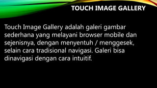 TOUCH IMAGE GALLERY
Touch Image Gallery adalah galeri gambar
sederhana yang melayani browser mobile dan
sejenisnya, dengan menyentuh / menggesek,
selain cara tradisional navigasi. Galeri bisa
dinavigasi dengan cara intuitif.

 