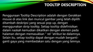 TOOLTIP DESCRIPTION
Penggunaan Tooltip Description adalah dengan Gerakkan
mouse di atas link dan muncul gambar yang telah dipilih
ditambah deskripsi yang sesuai pop up, dengan
menggunakan skrip tooltip. Setiap tooltip didefinisikan
dalam naskah kemudian dikaitkan dengan elemen pada
halaman dengan memasukkan " rel "atribut ke dalamnya.
Selain itu, setiap tooltip dapat dengan mudah bergantiganti gaya yang membedakan satu dengan yang lainnya.

 