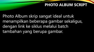 PHOTO ALBUM SCRIPT

Photo Album skrip sangat ideal untuk
menampilkan beberapa gambar sekaligus,
dengan link ke siklus melalui batch
tambahan yang berupa gambar.

 