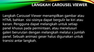 LANGKAH CAROUSEL VIEWER
Langkah Carousel Viewer menampilkan gambar atau
HTML bahkan sisi-sisinya dapat bergulir ke kiri atau
kanan. Pengguna dapat melangkah untuk setiap
panel khusus pada permintaan, atau menelusuri
galeri berurutan dengan melangkah melalui x jumlah
panel. Sebuah animasi geser halus digunakan untuk
transisi antar langkah.

 