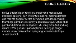 FROGJS GALLERY
FrogJS adalah galeri foto sekuensial yang mendukung
deskripsi opsional dan link untuk masing-masing gambar.
Jika melihat gambar secara berurutan, dengan mengklik
thumbnail gambar sebelumnya dan berikutnya. Setiap slide
gambar didefinisikan sebagai HTML yang biasa terkandung
dalam DIV tag khusus pada halaman, sehingga sangat
mudah untuk menyiapkan opsi yang termasuk deskripsi
sesuai dan link.

 