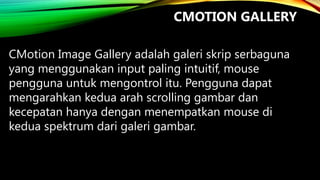 CMOTION GALLERY
CMotion Image Gallery adalah galeri skrip serbaguna
yang menggunakan input paling intuitif, mouse
pengguna untuk mengontrol itu. Pengguna dapat
mengarahkan kedua arah scrolling gambar dan
kecepatan hanya dengan menempatkan mouse di
kedua spektrum dari galeri gambar.

 