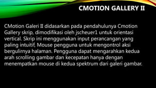 CMOTION GALLERY II
CMotion Galeri II didasarkan pada pendahulunya Cmotion
Gallery skrip, dimodifikasi oleh jscheuer1 untuk orientasi
vertical. Skrip ini menggunakan input perancangan yang
paling intuitif, Mouse pengguna untuk mengontrol aksi
bergulirnya halaman. Pengguna dapat mengarahkan kedua
arah scrolling gambar dan kecepatan hanya dengan
menempatkan mouse di kedua spektrum dari galeri gambar.

 