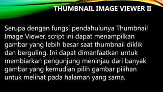 THUMBNAIL IMAGE VIEWER II
Serupa dengan fungsi pendahulunya Thumbnail
Image Viewer, script ini dapat menampilkan
gambar yang lebih besar saat thumbnail diklik
dan berguling. Ini dapat dimanfaatkan untuk
membiarkan pengunjung meninjau dari banyak
gambar yang kemudian pilih gambar pilihan
untuk melihat pada halaman yang sama.

 