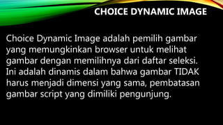 CHOICE DYNAMIC IMAGE
Choice Dynamic Image adalah pemilih gambar
yang memungkinkan browser untuk melihat
gambar dengan memilihnya dari daftar seleksi.
Ini adalah dinamis dalam bahwa gambar TIDAK
harus menjadi dimensi yang sama, pembatasan
gambar script yang dimiliki pengunjung.

 