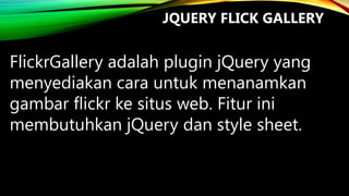 JQUERY FLICK GALLERY

FlickrGallery adalah plugin jQuery yang
menyediakan cara untuk menanamkan
gambar flickr ke situs web. Fitur ini
membutuhkan jQuery dan style sheet.

 