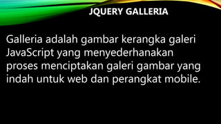 JQUERY GALLERIA

Galleria adalah gambar kerangka galeri
JavaScript yang menyederhanakan
proses menciptakan galeri gambar yang
indah untuk web dan perangkat mobile.

 