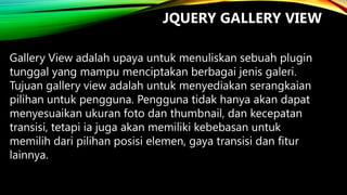 JQUERY GALLERY VIEW
Gallery View adalah upaya untuk menuliskan sebuah plugin
tunggal yang mampu menciptakan berbagai jenis galeri.
Tujuan gallery view adalah untuk menyediakan serangkaian
pilihan untuk pengguna. Pengguna tidak hanya akan dapat
menyesuaikan ukuran foto dan thumbnail, dan kecepatan
transisi, tetapi ia juga akan memiliki kebebasan untuk
memilih dari pilihan posisi elemen, gaya transisi dan fitur
lainnya.

 
