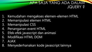APA SAJA YANG ADA DALAM
JQUERY ?
1.
2.
3.
4.
5.
6.
7.
8.

Kemudahan mengakses elemen-elemen HTML
Memanipulasi elemen HTML
Memanipulasi CSS
Penanganan event HTML
Efek-efek javascript dan animasi
Modifikasi HTML DOM
AJAX
Menyederhanakan kode javascript lainnya

 