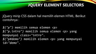 JQUERY ELEMENT SELECTORS
jQuery mirip CSS dalam hal memilih elemen HTML. Berikut
contohnya :
$("p") memilih semua elemen <p>
$("p.intro") memilih semua elemen <p> yang
mempunyai class="intro".
$("p#demo") memilih elemen <p> yang mempunyai
id="demo".

 