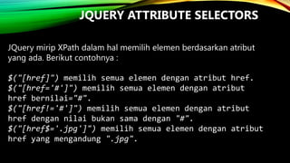 JQUERY ATTRIBUTE SELECTORS
JQuery mirip XPath dalam hal memilih elemen berdasarkan atribut
yang ada. Berikut contohnya :
$("[href]") memilih semua elemen dengan atribut href.
$("[href='#']") memilih semua elemen dengan atribut
href bernilai="#".
$("[href!='#']") memilih semua elemen dengan atribut
href dengan nilai bukan sama dengan "#".
$("[href$='.jpg']") memilih semua elemen dengan atribut
href yang mengandung ".jpg".

 