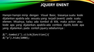 JQUERY ENENT
Hampir-hampir mirip dengan Visual Basic, biasanya suatu kode
dijalankan apabila ada sesuatu yang terjadi (event) pada suatu
elemen. Misalnya, kalau ada tombol di klik, maka action atau
kode apa yang dijalankan, apabila ada combox dipilih, kode apa
yang dijalankan, pada contoh jquery sebelumnya :
$(".tombol1").click(function(){
$("p").hide(1000);

 