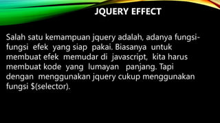 JQUERY EFFECT
Salah satu kemampuan jquery adalah, adanya fungsifungsi efek yang siap pakai. Biasanya untuk
membuat efek memudar di javascript, kita harus
membuat kode yang lumayan panjang. Tapi
dengan menggunakan jquery cukup menggunakan
fungsi $(selector).

 