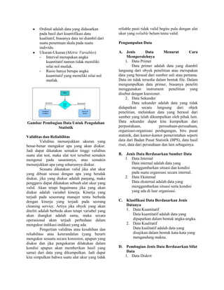 Ordinal adalah data yang didasarkan
pada hasil dari kuantifikasi data
kualitatif, biasanya data ini diambil dari
suatu penentuan skala pada suatu
individu.
Ukuran-Ukuran (Metric Variables)
- Interval merupakan angka
kuantitatif namun tidak memiliki
nilai nol mutlak.
- Rasio hanya berupa angka
kuantitatif yang memiliki nilai nol
mutlak.

Gambar Pembagian Data Untuk Pengolahan
Statistik
Validitas dan Reliabilitas
Validitas menunjukkan ukuran yang
benar-benar mengukur apa yang akan diukur.
Jadi dapat dikatakan semakin tinggi validitas
suatu alat test, maka alat test tersebut semakin
mengenai pada sasarannya, atau semakin
menunjukkan apa yang seharusnya diukur.
Sesuatu dikatakan valid jika alat ukur
yang dibuat sesuai dengan apa yang hendak
diukur, jika yang diukur adalah panjang, maka
penggaris dapat dikatakan sebuah alat ukur yang
valid. Akan tetapi bagaimana jika yang akan
diukur adalah variabel kinerja. Kinerja yang
terjadi pada seseorang manajer tentu berbeda
dengan kinerja yang terjadi pada seorang
cleaning service. Artiya jika obyek yang akan
diteliti adalah berbeda akan tetapi variabel yang
akan diangkat adalah sama, maka secara
operasional akan terjadi perbedaan dalam
mengukur indikasi-indikasi yang ada.
Pengertian validitas atau kesahihan dan
reliabilitas atau keterandalan (yang berarti
mengukur sesuatu secara konsisten, apapun yang
diukur dan jika pengukuran dilakukan dalam
kondisi apapun akan memberikan hasil yang
sama) dari data yang dikumpulkan. Jadi dapat
kita simpulkan bahwa suatu alat ukur yang tidak

reliable pasti tidak valid begitu pula dengan alat
ukur yang reliable belum tentu valid.
Pengumpulan Data
A. Jenis
Data
Menurut
Cara
Memperolehnya
1. Data Primer
Data primer adalah data yang diambil
langsung dari obyek penelitian atau merupakan
data yang berasal dari sumber asli atau pertama.
Data ini tidak tersedia dalam bentuk file. Dalam
mengumpulkan data primer, biasanya peneliti
menggunakan instrument penelitian yang
disebut dengan kuesioner.
2. Data Sekunder
Data sekunder adalah data yang tidak
didapatkan secara langsung dari objek
penelitian, melainkan data yang berasal dari
sumber yang telah dikumpulkan oleh pihak lain.
Data sekunder dapat kita kumpulkan dari
perpustakaan,
perusahaan-perusahaan,
organisasi-organisasi perdagangan, biro pusat
statistik, dan kantor-kantor pemerintahan seperti
data dari Badan Pusat Statistik (BPS), data hasil
riset, data dari perusahaan dan lain sebagainya.
B.

Jenis Data Berdasarkan Sumber Data
1. Data Internal
Data internal adalah data yang
menggambarkan situasi dan kondisi
pada suatu organisasi secara internal.
2. Data Eksternal
Data eksternal adalah data yang
menggambarkan situasi serta kondisi
yang ada di luar organisasi.

C. Klasifikasi Data Berdasarkan Jenis
Datanya
1. Data Kuantitatif
Data kuantitatif adalah data yang
dipaparkan dalam bentuk angka-angka.
2. Data Kualitatif
Data kualitatif adalah data yang
disajikan dalam bentuk kata-kata yang
mengandung makna.
D. Pembagian Jenis Data Berdasarkan Sifat
Data
1. Data Diskrit

 