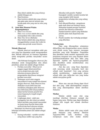 Data diskrit adalah data yang nilainya
adalah bilangan asli.
2. Data Kontinyu
Data kontinyu adalah data yang nilainya
ada pada suatu interval tertentu atau
berada pada nilai yang satu ke nilai yang
lainnya.
E. Jenis Data Menurut Waktu
Pengumpulannya
1. Data Cross Section
Data cross-section adalah data yang
menunjukkan titik waktu tertentu.
2. Data Time Series (Berkala)
Data berkala adalah data yang datanya
menggambarkan sesuatu dari waktu ke
waktu atau periode secara historis.
Metode Observasi
Metode observasi merupakan salah satu
cara yang bisa digunakan untuk mengumpulkan
data. Metode observasi ini biasanya digunakan
untuk mengetahui perilaku masyarakat secara
detail.
Ada beberapa keunggulan observasi jika
dilakukan untuk mengumpulkan data dalam
penelitian, antara lain adalah sebagai berikut:
1. Perilaku nonverbal : Observasi di
anggap unggul dalam penelitian
survey,eksperimen,atau studi
dokumen,terutama dalam hal
pengumpulan data khusus mengenai
perilaku nonverbal.
2. Hubungan social antar anggota
masyarakat di suatu tempat bisa diamati
dengan observasi. Pada observasi bisa
dilakukan secara lebih lama dan
mendalam,sedangkan pada observasi
bisa lebih lama,lebih leluasa,bahkan
dalam hal-hal tertentu peneliti bisa
terjun langsung ke tengah-tengah
masyarakat.
3. Lingkungan alami : salah satu
keunggulan lain dari observasi adalah
bahwa perilaku yang terjadi masyarakat
itu benar-benar bersifat alami,tidak
artificial dan hasil rekayasa tertentu.
Sementara itu observasi juga memiliki
beberapa kelemahan,antara lain adalah sebagai
berikut:
1. Kurang terkendali : variable-variabel
asing hanya sedikit saja yang bisa

diketahui oleh peneliti. Padahal
barangkali variable-variabel tersebut lah
yang mungkin lebih banyak
pengaruhnya terhadap data yang sedang
diteliti.
2. Sulit dikuantifikasikan : pengukuran
pada studi observasi biasanya hanya
didasarkan kepada persepsi kualitatif
peneliti dan bukannya didasarkan
kepada kuantitas seperti yang dilakukan
peneliti pada studi eksperimen dan
survey.
3. Penelti member skor terhadap pendapat
yang diberikan.
Tabulasi data
Data yang dikumpulkan selanjutnya
diklasifikasi dan diorganisasikan secara sistemis
serta diolah secara logis menurut rancangan
penelitian yang telah ditetapkan. Pengolahan
data diarahkan untuk member argumentasi atau
penjelasan mengenai tesis yang diajukan dalam
penelitian,berdasarkan data atau fakta yang
diperoleh. Apabila ada hipotesis,pengolahan
data diarahkan untuk membernarkan atau
menolak hipotesis.
Ada dua cara yang biasa digunakan
oleh seseorang untuk menyajika hasil dari
sebuah studi kuantitatif. Cara yang pertama
adalah membeberkan
angka-angka dalam
sebuah table atau daftar,dan cara yang kedua
adalah menyajikan grafik
Mean
Mean atau rata-rata hitung dapat dicari
dari data yang tidak dikelompokkan maupun
data yang dikelompokkan dalam distribusi
frekuensi.
Median
Median adalah suatu nilai yang
membagi distribusi frekuensi menjadi dua
bagian yang sama. Median juga dapat dikatakan
sebagai titik tengah dari sebuah distribusi
frekuensi.
Modus
Modus adalah suatu nilai yang terjadi
pada frekuensi yang terbesar. Menurut
Jogiyanto(1990)
suatu
distribusi
yang
mempunyai suatu nilai modus disebut

 