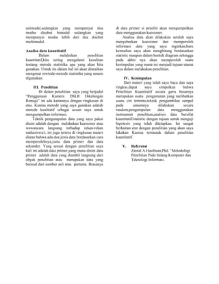unimodal,sedangkan yang mempunyai dua
modus disebut bimodal sedangkan yang
mempunyai modus lebih dari dua disebut
multimodal.
Analisa data kuantitatif
Dalam
melakukan
penelitian
kuantitatif,kita sering mengalami kesulitan
tentang metode statistika apa yang akan kita
gunakan. Untuk itu dalam hal ini akan diuraikan
mengenai mwtode-metode statistika yang umum
digunakan.
III. Penelitian
Di dalam penelitian saya yang berjudul
“Penggunaan Kamera DSLR Dikalangan
Remaja” ini ada kaitannya dengan ringkasan di
atas. Karena metode yang saya gunakan adalah
metode kualitatif sebagai acuan saya untuk
mengumpulkan informasi.
Teknik pengumpulan data yang saya pakai
disini adalah dengan melakukan kuesioner atau
wawancara langsung terhadap rekan-rekan
mahasiswa/i, ini juga tertera di ringkasan materi
diatas bahwa ada dua jenis data berdasarkan cara
memperolehnya,yaitu data primer dan data
sekunder. Yang sesuai dengan penelitian saya
kali ini adalah data primer,yang mana disini data
primer adalah data yang diambil langsung dari
obyek penelitian atau merupakan data yang
berasal dari sumber asli atau pertama. Biasanya

di data primer si peneliti akan mengumpulkan
data menggunakan kuesioner.
Analisa data akan dilakukan setelah saya
menyebarkan kuesioner dan memperoleh
informasi data yang saya inginkan,baru
kemudian saya akan menghitung berdasarkan
statistic maupun dalam bentuk diagram sehingga
pada akhir nya akan memperoleh suatu
kesimpulan yang mana ini menjadi tujuan utama
saya dalam melakukan penelitian.
IV. Kesimpulan
Dari materi yang telah saya baca dan saya
ringkas,dapat
saya
simpulkan
bahwa
Penelitian Kuantitatif secara garis besarnya
merupakan suatu pengamatan yang melibatkan
suatu ciri tertentu,teknik pengambilan sampel
pada
umumnya
dilakukan
secara
random,pengumpulan
data
menggunakan
instrument penelitian,analisis data bersifat
kuantitatif/statistic dengan tujuan untuk menguji
hipotesis yang telah ditetapkan. Ini sangat
berkaitan erat dengan penelitian yang akan saya
lakukan Karena termasuk dalam penelitian
kuantitatif.
V.

Referensi
Zainal A.Hasibuan,Phd. “Metodologi
Penelitian Pada bidang Komputer dan
Teknologi Informasi.

 