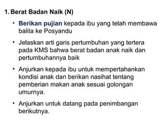 1.Berat Badan Naik (N) 
• Berikan pujian kepada ibu yang telah membawa 
balita ke Posyandu 
• Jelaskan arti garis pertumbuhan yang tertera 
pada KMS bahwa berat badan anak naik dan 
pertumbuhannya baik 
• Anjurkan kepada ibu untuk mempertahankan 
kondisi anak dan berikan nasihat tentang 
pemberian makan anak sesuai golongan 
umurnya. 
• Anjurkan untuk datang pada penimbangan 
berikutnya. 
 