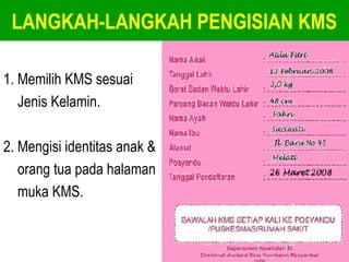 LANGKAH-LANGKAH PENGISIAN KMS 
1. Memilih KMS sesuai 
Jenis Kelamin. 
2. Mengisi identitas anak & 
orang tua pada halaman 
muka KMS. 
 