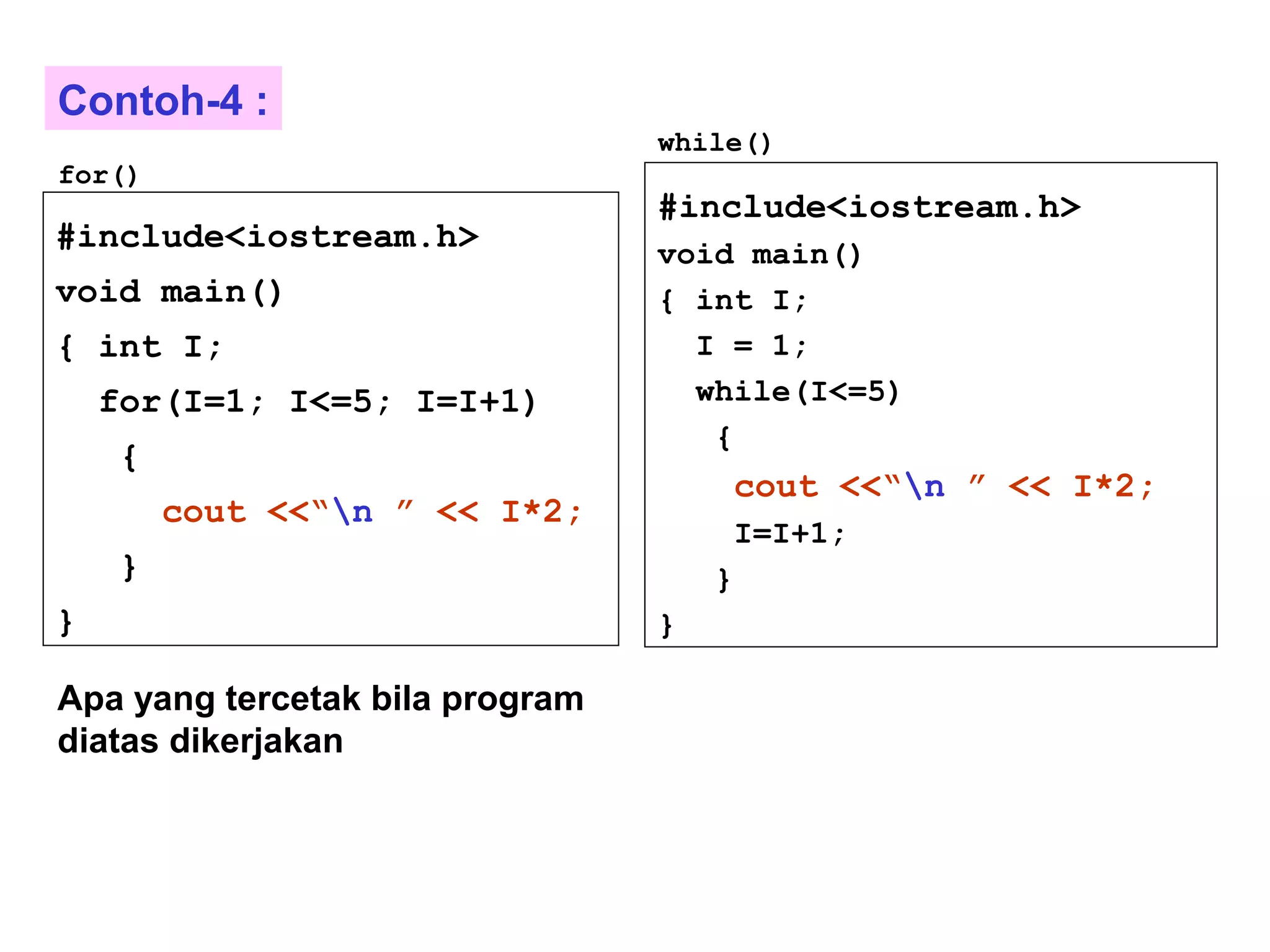 #include<iostream.h>
void main()
{ int I;
for(I=1; I<=5; I=I+1)
{
cout <<“n ” << I*2;
}
}
#include<iostream.h>
void main()
{ int I;
I = 1;
while(I<=5)
{
cout <<“n ” << I*2;
I=I+1;
}
}
for()
while()
Apa yang tercetak bila program
diatas dikerjakan
Contoh-4 :
 