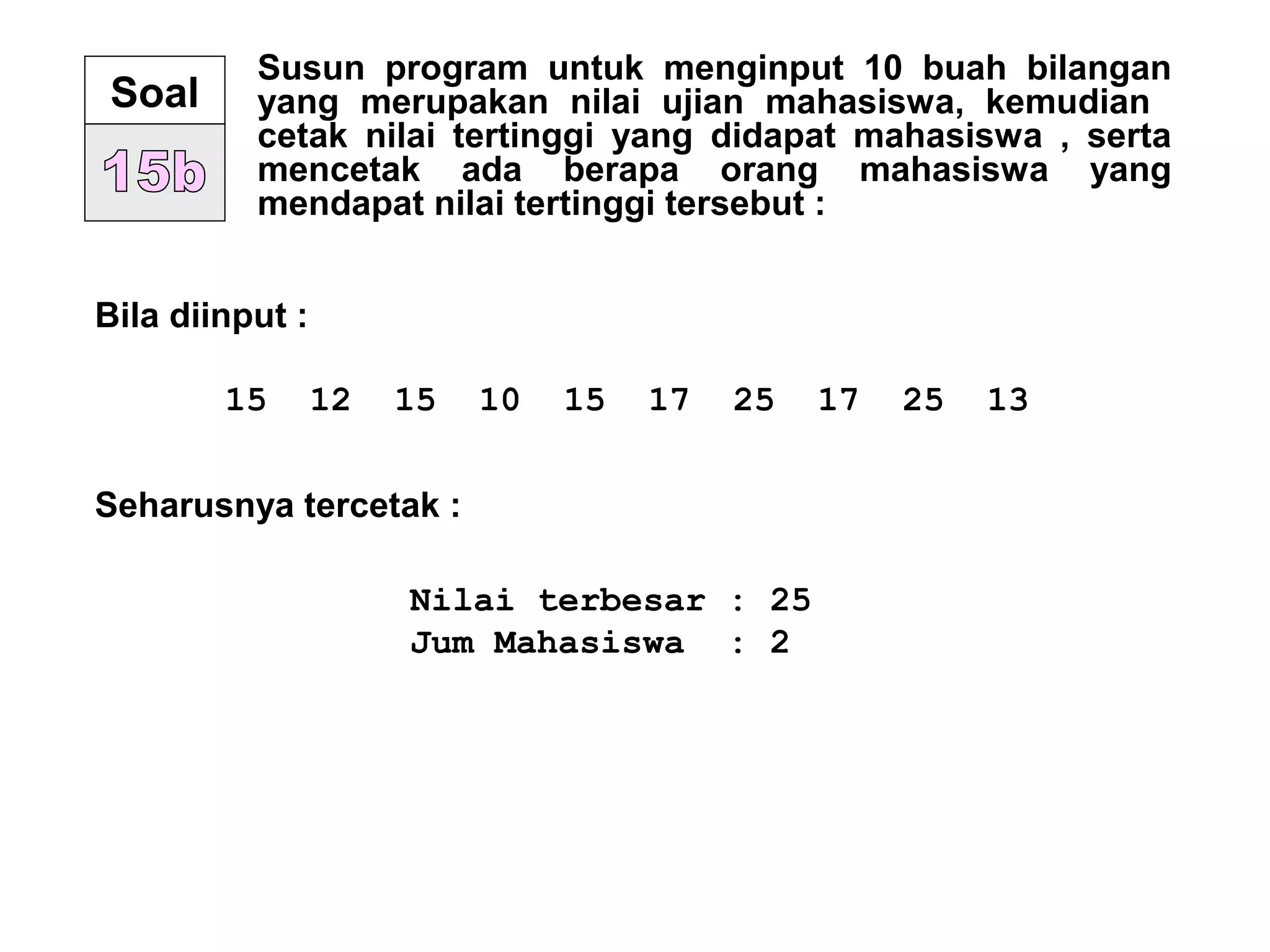 Susun program untuk menginput 10 buah bilangan
yang merupakan nilai ujian mahasiswa, kemudian
cetak nilai tertinggi yang didapat mahasiswa , serta
mencetak ada berapa orang mahasiswa yang
mendapat nilai tertinggi tersebut :
Soal
Bila diinput :
15 12 15 10 15 17 25 17 25 13
Seharusnya tercetak :
Nilai terbesar : 25
Jum Mahasiswa : 2
 