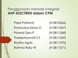 Penggunaan metode integrasi
AHP-ELECTREIII dalam CPM
Paksi Patrianti (H 0810066)
Pramudya Setya D (H 0811067)
Prareal Dea P (H 0811068)
Praseptiyowati S S (H 0811069)
Radita Agnis (H 0811070)
Rahma Rizky W (H 0811071)
 
