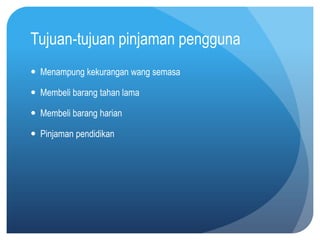 Tujuan-tujuan pinjaman pengguna
 Menampung kekurangan wang semasa

 Membeli barang tahan lama

 Membeli barang harian

 Pinjaman pendidikan
 