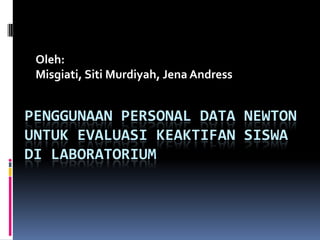 Oleh:
 Misgiati, Siti Murdiyah, Jena Andress


PENGGUNAAN PERSONAL DATA NEWTON
UNTUK EVALUASI KEAKTIFAN SISWA
DI LABORATORIUM
 