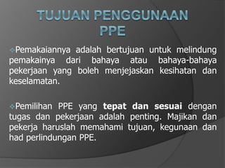 Pemakaiannya adalah bertujuan untuk melindung
pemakainya dari bahaya atau bahaya-bahaya
pekerjaan yang boleh menjejaskan kesihatan dan
keselamatan.
Pemilihan PPE yang tepat dan sesuai dengan
tugas dan pekerjaan adalah penting. Majikan dan
pekerja haruslah memahami tujuan, kegunaan dan
had perlindungan PPE.
 