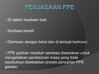 Di dalam keadaan baik
Sentiasa bersih
Disimpan dengan betul dan di tempat berkunci
PPE gantian mestilah sentiasa disediakan untuk
mengelakkan pembaziran masa yang tidak
sepatutnya disebabkan proses pencarian PPE
gantian.
 