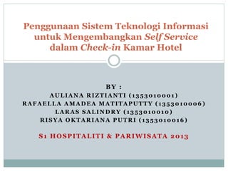 BY :
AULIANA RIZTIANTI (1353010001 )
RAFAELLA AMADEA MATITAPUTTY (1353010006 )
LARAS SALINDRY (1353010010)
RISYA OKTARIANA PUTRI (1353010016)
S1 HOSPITALITI & PARIWISATA 2013
Penggunaan Sistem Teknologi Informasi
untuk Mengembangkan Self Service
dalam Check-in Kamar Hotel
 
