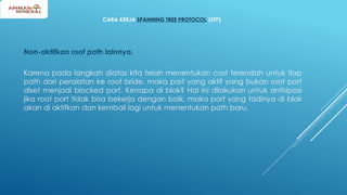 CARA KERJA SPANNING TREE PROTOCOL (STP)
Non-aktifkan root path lainnya.
Karena pada langkah diatas kita telah menentukan cost terendah untuk tiap
path dari peralatan ke root bride, maka port yang aktif yang bukan root port
diset menjadi blocked port. Kenapa di blok? Hal ini dilakukan untuk antisipasi
jika root port tidak bisa bekerja dengan baik, maka port yang tadinya di blok
akan di aktifkan dan kembali lagi untuk menentukan path baru.
 