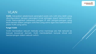 VLAN
VLAN, merupakan sekelompok perangkat pada satu LAN atau lebih yang
dikonfigurasikan dengan perangkat lunak sehingga dapat berkomunikasi.
VLAN memungkinkan beberapa jaringan IP dan jaringan-jaringan yang
kecil berada dalam jaringan switched yang sama agar bisa berkomunikasi
pada VLAN yang sama.
Fungsi VLAN:
VLAN memberikan sebuah metode untuk membagi satu fisik network ke
banyak broadcast domain. VLAN membolehkan banyak virtual LAN
berdampingan dalam sebuah switch.
 