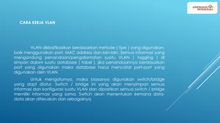 CARA KERJA VLAN
VLAN diklasifikasikan berdasarkan metode ( tipe ) yang digunakan,
baik menggunakan port, MAC address dan lain-lain. Semua informasi yang
mengandung penandaan/pengalamatan suatu VLAN ( tagging ) di
simpan dalam suatu database ( tabel ), jika penandaannya berdasarkan
port yang digunakan maka database harus mencatat port-port yang
digunakan oleh VLAN.
Untuk mengaturnya, maka biasanya digunakan switch/bridge
yang dapt diatur. Switch / bridge ini yang akan menyimpan semua
informasi dan konfigurasi suatu VLAN dan dipastikan semua switch / bridge
memiliki informasi yang sama. Switch akan menentukan kemana data-
data akan diteruskan dan sebagainya.
 