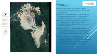 WIRELESS PIT
 Infrastruktur jaringan PIT pada PT AMNT
sangat mempengaruhi produksi dan kinerja
perusahaan.
 Adanya jaringan internet di area tambang,
memudahkan terjadinya komunikasi dan
pertukaran informasi yang lebih cepat.
 Pemanfaatan Jaringan fiber dan Wifi pada
PIT memudahkan perusahaan dalam
bertukar informasi dan data dalam jumlah
besar dan cepat.
 Jaringan pada PT AMNT sudah berbasis
VLAN, ini ditujukan untuk mengelompokkan
penggunaan dari jaringan tersebut agar
tidak terjadi kesalahan akses ketika instalasi.
 Selain itu juga jaringan PIT ini memanfaatkan
Algoritma spanning tree untuk menjaga
kestabilan jaringan, dan menghindari adanya
pemutusan koneksi yang diakibatkan oleh
kerusakan link pada salah satu jalur inti.
 