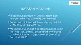 BATASAN MASALAH
Infrastruktur jaringan Pit wireless terdiri dari
jaringan Wire (F.O dan UTP) dan Wireless.
Pertukaran data atau informasi yang melalui
VLAN 20 pada Mine Pit area
Mekanisme Spanning tree dalam menentukan
Port Root forwarding, designated forwarding
dan block forwarding pada masing-masing
Port di VLAN 20.
 