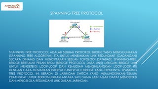 SPANNING TREE PROTOCOL ADALAH SEBUAH PROTOKOL BRIDGE YANG MENGGUNAKAN
(SPANNING TREE ALGORITHM) STA UNTUK MENEMUKAN LINK REDUNDANT (CADANGAN)
SECARA DINAMIS DAN MENCIPTAKAN SEBUAH TOPOLOGI DATABASE SPANNING-TREE.
BRIDGE BERTUKAR PESAN BPDU (BRIDGE PROTOCOL DATA UNIT) DENGAN BRIDGE LAIN
UNTUK MENDETEKSI LOOP-LOOP DAN KEMUDIAN MENGHILANGKAN LOOP-LOOP ITU
DENGAN CARA MEMATIKAN INTERFACE-INTERFACE BRIDGE YANG DIPILIHNYA. SPANNING
TREE PROTOCOL INI BERADA DI JARINGAN SWITCH YANG MEMUNGKINKAN SEMUA
PERANGKAT UNTUK BERKOMUNIKASI ANTARA SATU SAMA LAIN AGAR DAPAT MENDETEKSI
DAN MENGELOLA REDUNDANT LINK DALAM JARINGAN.
SPANNING TREE PROTOCOL
 
