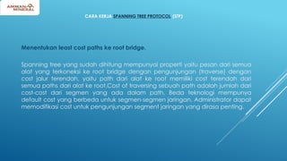 CARA KERJA SPANNING TREE PROTOCOL (STP)
Menentukan least cost paths ke root bridge.
Spanning tree yang sudah dihitung mempunyai properti yaitu pesan dari semua
alat yang terkoneksi ke root bridge dengan pengunjungan (traverse) dengan
cost jalur terendah, yaitu path dari alat ke root memiliki cost terendah dari
semua paths dari alat ke root.Cost of traversing sebuah path adalah jumlah dari
cost-cost dari segmen yang ada dalam path. Beda teknologi mempunya
default cost yang berbeda untuk segmen-segmen jaringan. Administrator dapat
memodifikasi cost untuk pengunjungan segment jaringan yang dirasa penting.
 