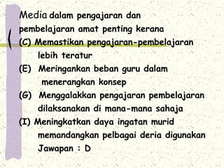 Media   dalam pengajaran dan  pembelajaran amat penting kerana Memastikan pengajaran-pembelajaran lebih teratur Meringankan beban guru dalam  menerangkan konsep Menggalakkan pengajaran pembelajaran dilaksanakan di mana-mana sahaja Meningkatkan daya ingatan murid memandangkan pelbagai deria digunakan Jawapan : D  