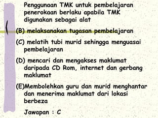 Penggunaan TMK untuk pembelajaran penerokaan berlaku apabila TMK digunakan sebagai alat melaksanakan tugasan pembelajaran melatih tubi murid sehingga menguasai pembelajaran mencari dan mengakses maklumat daripada CD Rom, internet dan gerbang maklumat Membolehkan guru dan murid menghantar dan menerima maklumat dari lokasi berbeza Jawapan : C 