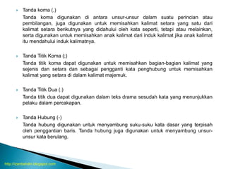  Tanda koma (,)
Tanda koma digunakan di antara unsur-unsur dalam suatu perincian atau
pembilangan, juga digunakan untuk memisahkan kalimat setara yang satu dari
kalimat setara berikutnya yang didahului oleh kata seperti, tetapi atau melainkan,
serta digunakan untuk memisahkan anak kalimat dari induk kalimat jika anak kalimat
itu mendahului induk kalimatnya.
 Tanda Titik Koma (;)
Tanda titik koma dapat digunakan untuk memisahkan bagian-bagian kalimat yang
sejenis dan setara dan sebagai pengganti kata penghubung untuk memisahkan
kalimat yang setara di dalam kalimat majemuk.
 Tanda Titik Dua (:)
Tanda titik dua dapat digunakan dalam teks drama sesudah kata yang menunjukkan
pelaku dalam percakapan.
 Tanda Hubung (-)
Tanda hubung digunakan untuk menyambung suku-suku kata dasar yang terpisah
oleh penggantian baris. Tanda hubung juga digunakan untuk menyambung unsur-
unsur kata berulang.
http://izanbahdin.blogspot.com
 
