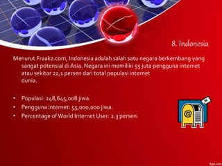 8. Indonesia
Menurut Fraakz.com, Indonesia adalah salah satu negara berkembang yang
sangat potensial di Asia. Negara ini memiliki 55 juta pengguna internet
atau sekitar 22,1 persen dari total populasi internet
dunia.
• Populasi: 248,645,008 jiwa.
• Pengguna internet: 55,000,000 jiwa.
• Percentage ofWorld Internet User: 2.3 persen.
 