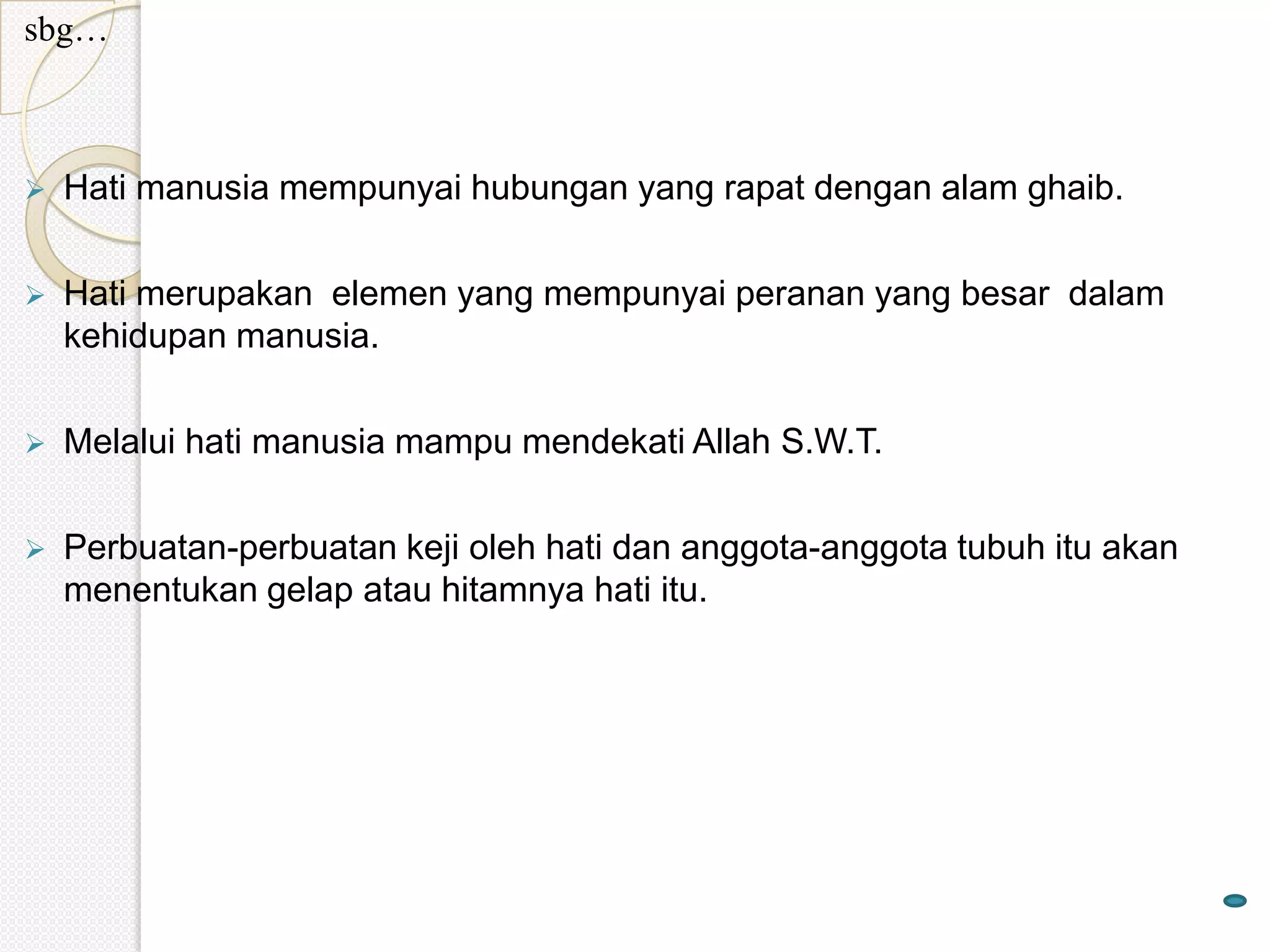 sbg…



   Hati manusia mempunyai hubungan yang rapat dengan alam ghaib.

   Hati merupakan elemen yang mempunyai peranan yang besar dalam
    kehidupan manusia.

   Melalui hati manusia mampu mendekati Allah S.W.T.

   Perbuatan-perbuatan keji oleh hati dan anggota-anggota tubuh itu akan
    menentukan gelap atau hitamnya hati itu.
 