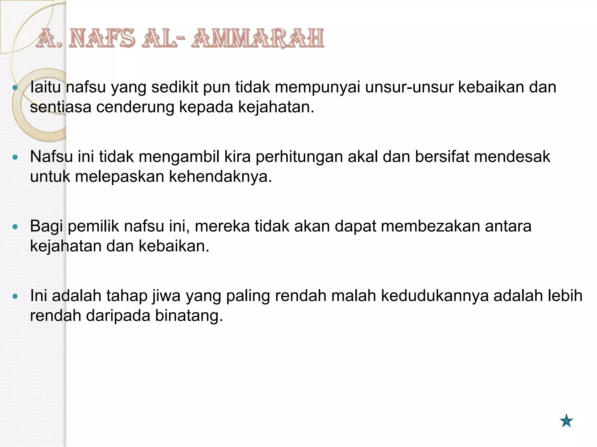    Iaitu nafsu yang sedikit pun tidak mempunyai unsur-unsur kebaikan dan
    sentiasa cenderung kepada kejahatan.

   Nafsu ini tidak mengambil kira perhitungan akal dan bersifat mendesak
    untuk melepaskan kehendaknya.

   Bagi pemilik nafsu ini, mereka tidak akan dapat membezakan antara
    kejahatan dan kebaikan.

   Ini adalah tahap jiwa yang paling rendah malah kedudukannya adalah lebih
    rendah daripada binatang.
 