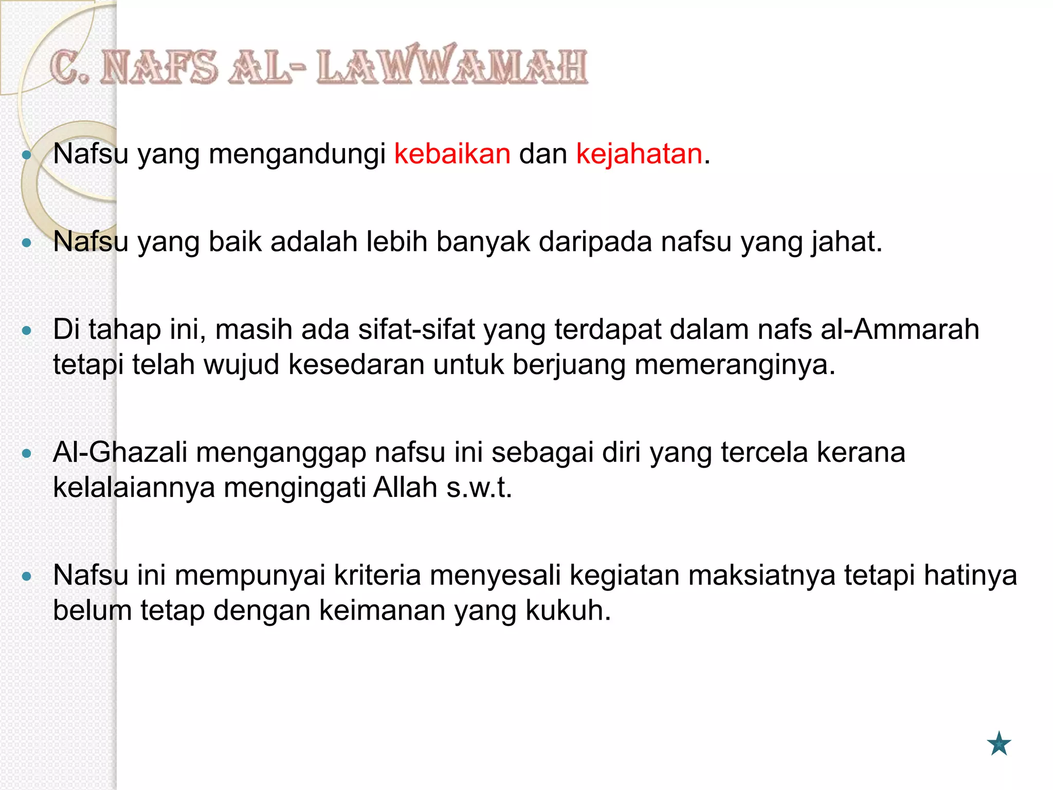    Nafsu yang mengandungi kebaikan dan kejahatan.

   Nafsu yang baik adalah lebih banyak daripada nafsu yang jahat.

   Di tahap ini, masih ada sifat-sifat yang terdapat dalam nafs al-Ammarah
    tetapi telah wujud kesedaran untuk berjuang memeranginya.

   Al-Ghazali menganggap nafsu ini sebagai diri yang tercela kerana
    kelalaiannya mengingati Allah s.w.t.

   Nafsu ini mempunyai kriteria menyesali kegiatan maksiatnya tetapi hatinya
    belum tetap dengan keimanan yang kukuh.
 