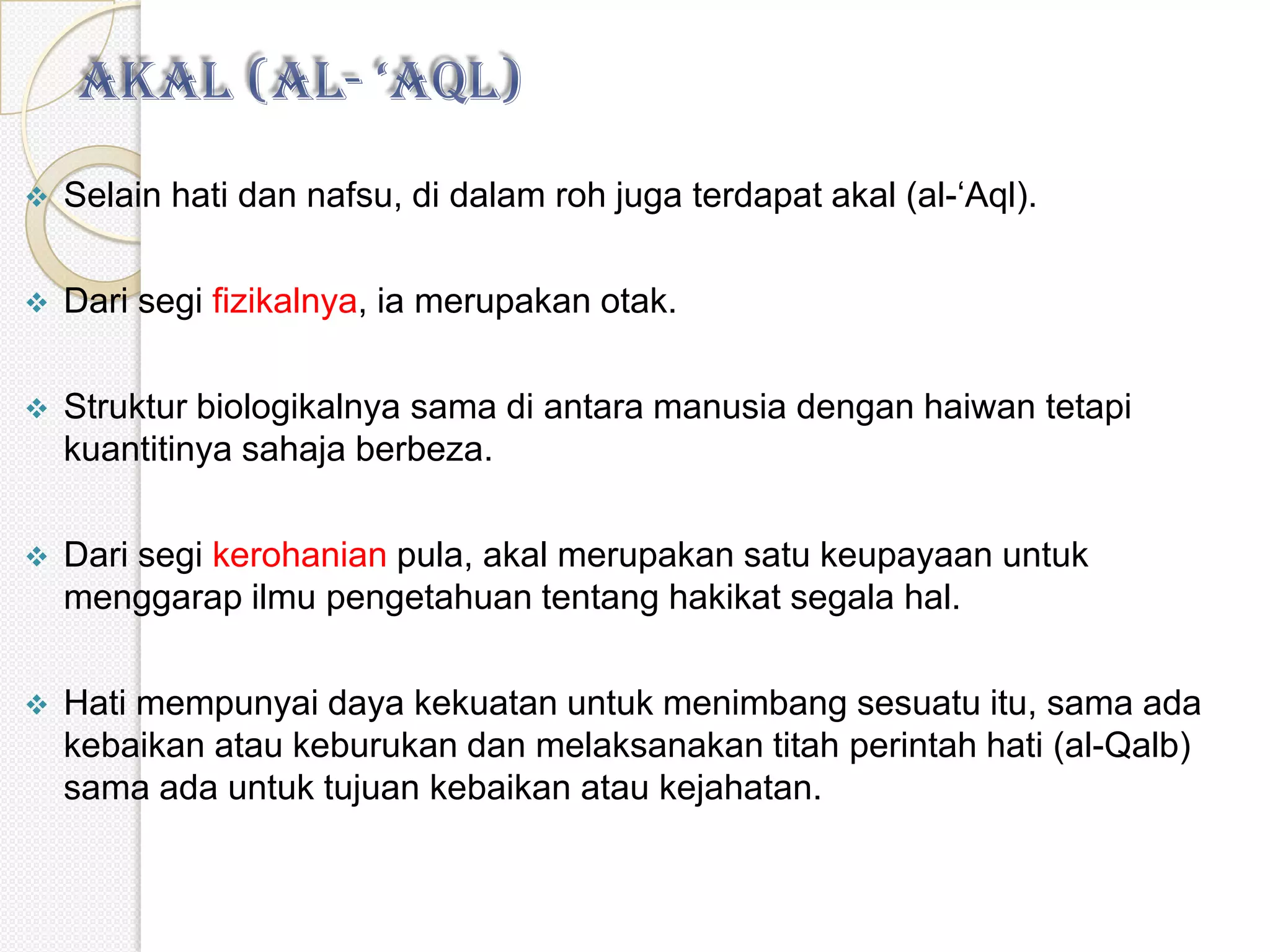    Selain hati dan nafsu, di dalam roh juga terdapat akal (al-‘Aql).

   Dari segi fizikalnya, ia merupakan otak.

   Struktur biologikalnya sama di antara manusia dengan haiwan tetapi
    kuantitinya sahaja berbeza.

   Dari segi kerohanian pula, akal merupakan satu keupayaan untuk
    menggarap ilmu pengetahuan tentang hakikat segala hal.

   Hati mempunyai daya kekuatan untuk menimbang sesuatu itu, sama ada
    kebaikan atau keburukan dan melaksanakan titah perintah hati (al-Qalb)
    sama ada untuk tujuan kebaikan atau kejahatan.
 