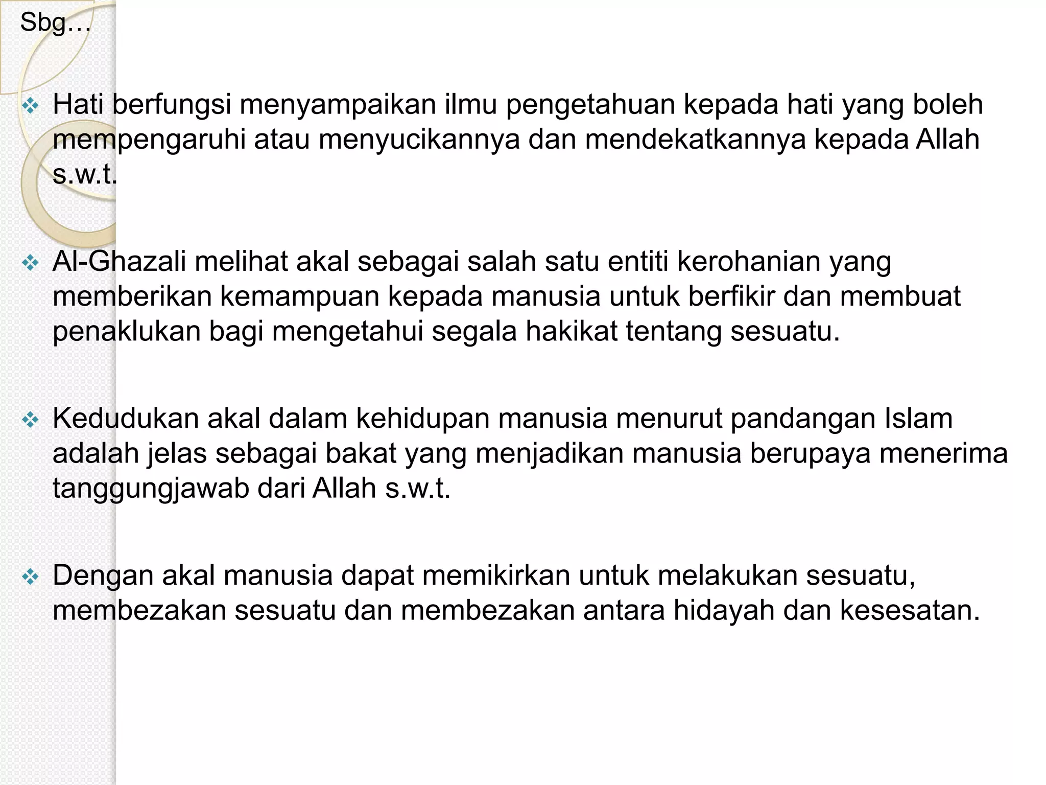 Sbg…


   Hati berfungsi menyampaikan ilmu pengetahuan kepada hati yang boleh
    mempengaruhi atau menyucikannya dan mendekatkannya kepada Allah
    s.w.t.

   Al-Ghazali melihat akal sebagai salah satu entiti kerohanian yang
    memberikan kemampuan kepada manusia untuk berfikir dan membuat
    penaklukan bagi mengetahui segala hakikat tentang sesuatu.

   Kedudukan akal dalam kehidupan manusia menurut pandangan Islam
    adalah jelas sebagai bakat yang menjadikan manusia berupaya menerima
    tanggungjawab dari Allah s.w.t.

   Dengan akal manusia dapat memikirkan untuk melakukan sesuatu,
    membezakan sesuatu dan membezakan antara hidayah dan kesesatan.
 